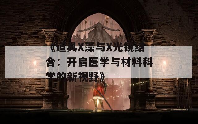 《道具X藻与X光镜结合：开启医学与材料科学的新视野》