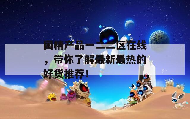 国精产品一二二区在线，带你了解最新最热的好货推荐！