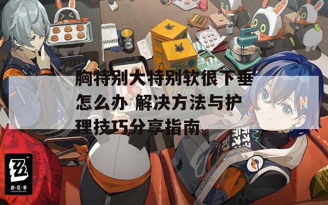 胸特别大特别软很下垂怎么办 解决方法与护理技巧分享指南