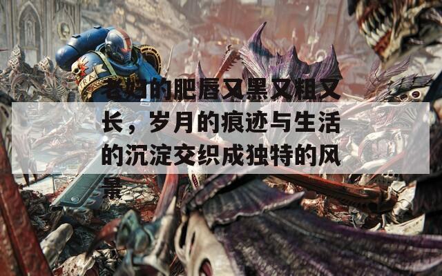 老妇的肥唇又黑又粗又长，岁月的痕迹与生活的沉淀交织成独特的风景