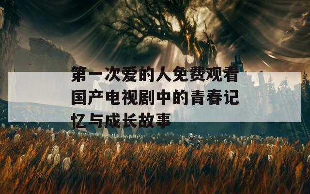 第一次爱的人免费观看国产电视剧中的青春记忆与成长故事