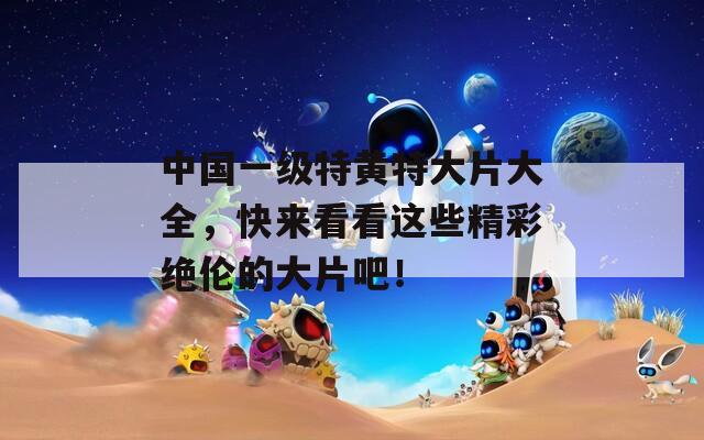 中国一级特黄特大片大全，快来看看这些精彩绝伦的大片吧！