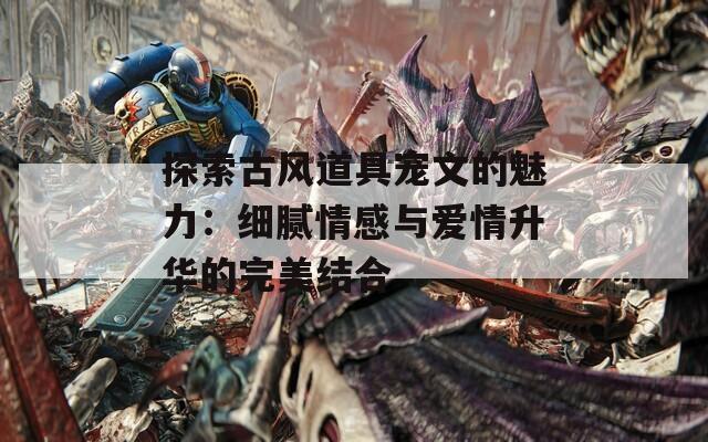 探索古风道具宠文的魅力：细腻情感与爱情升华的完美结合