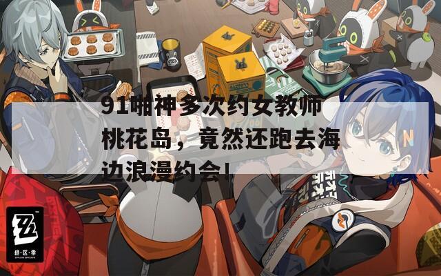 91啪神多次约女教师桃花岛，竟然还跑去海边浪漫约会！