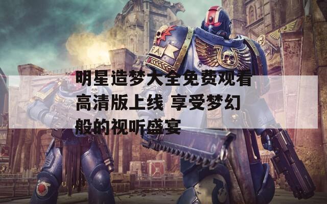 明星造梦大全免费观看高清版上线 享受梦幻般的视听盛宴