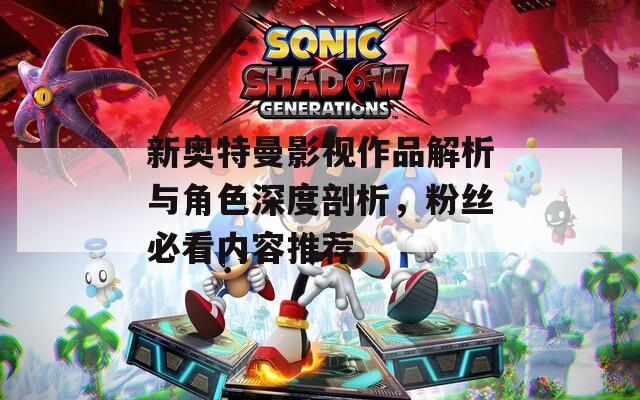 新奥特曼影视作品解析与角色深度剖析，粉丝必看内容推荐