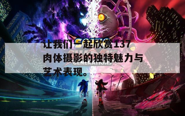 让我们一起欣赏137肉体摄影的独特魅力与艺术表现。