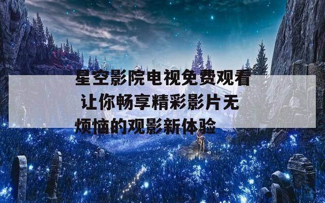 星空影院电视免费观看 让你畅享精彩影片无烦恼的观影新体验
