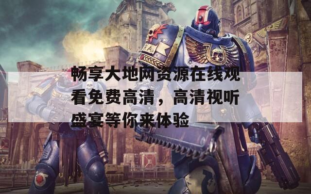 畅享大地网资源在线观看免费高清，高清视听盛宴等你来体验