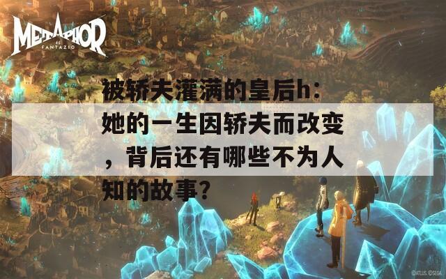 被轿夫灌满的皇后h：她的一生因轿夫而改变，背后还有哪些不为人知的故事？
