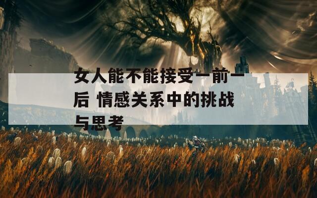 女人能不能接受一前一后 情感关系中的挑战与思考