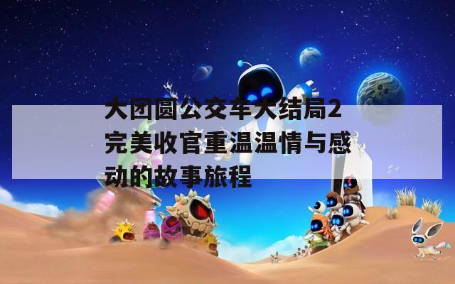 大团圆公交车大结局2完美收官重温温情与感动的故事旅程