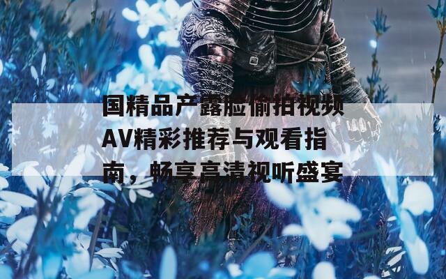 国精品产露脸偷拍视频AV精彩推荐与观看指南，畅享高清视听盛宴