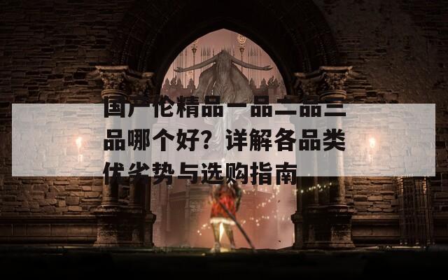 国产伦精品一品二品三品哪个好？详解各品类优劣势与选购指南