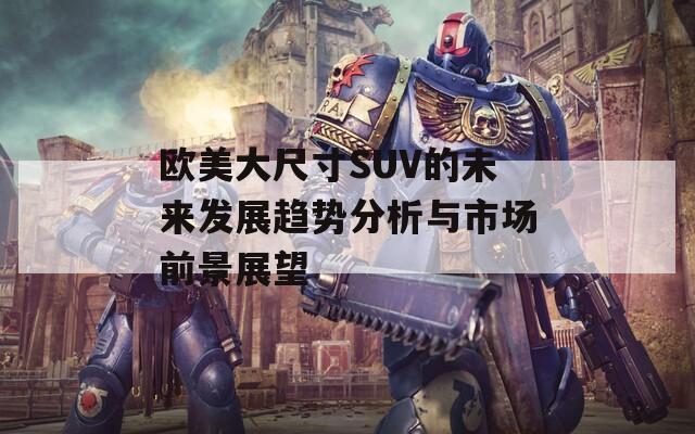 欧美大尺寸SUV的未来发展趋势分析与市场前景展望