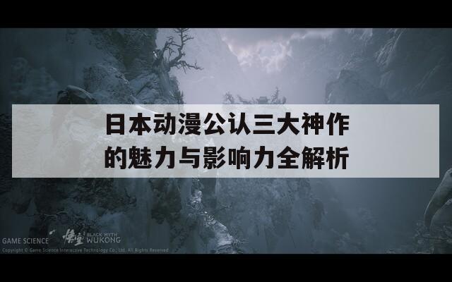 日本动漫公认三大神作的魅力与影响力全解析