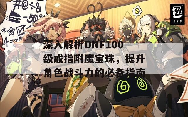 深入解析DNF100级戒指附魔宝珠，提升角色战斗力的必备指南