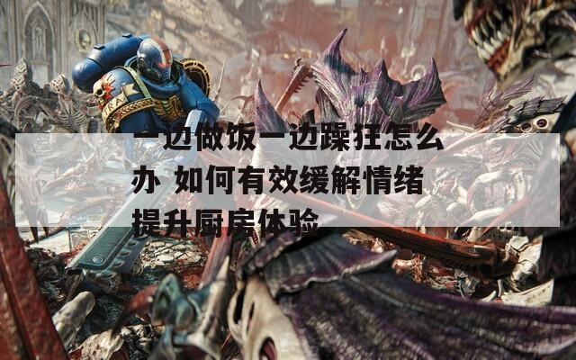 一边做饭一边躁狂怎么办 如何有效缓解情绪提升厨房体验