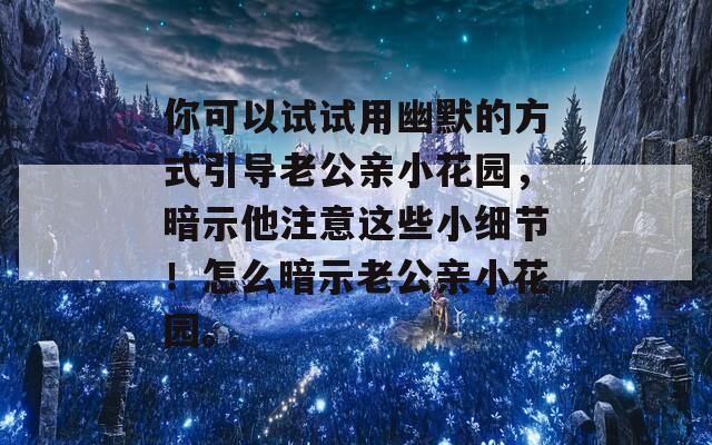 你可以试试用幽默的方式引导老公亲小花园，暗示他注意这些小细节！怎么暗示老公亲小花园。