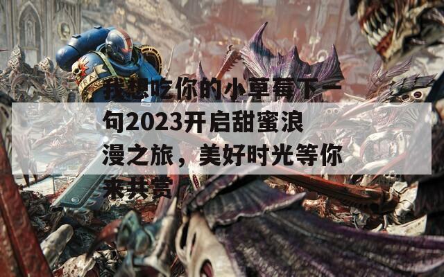 我想吃你的小草莓下一句2023开启甜蜜浪漫之旅，美好时光等你来共赏