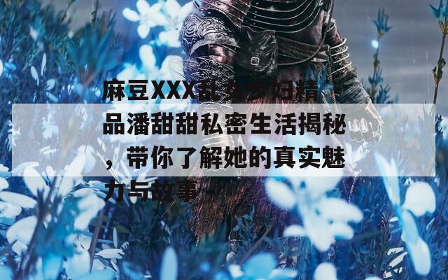 麻豆XXX乱女少妇精品潘甜甜私密生活揭秘，带你了解她的真实魅力与故事