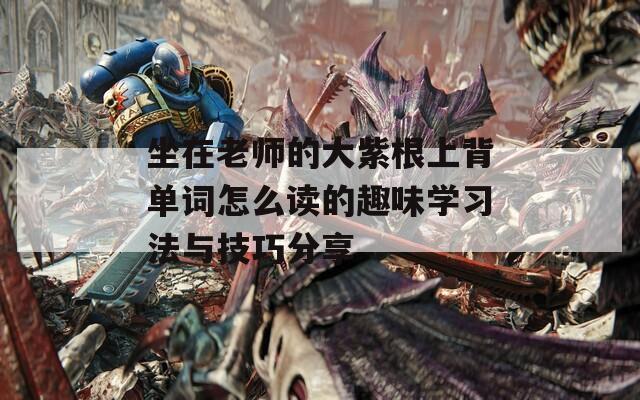坐在老师的大紫根上背单词怎么读的趣味学习法与技巧分享
