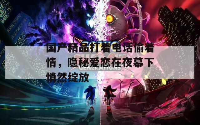 国产精品打着电话偷着情，隐秘爱恋在夜幕下悄然绽放