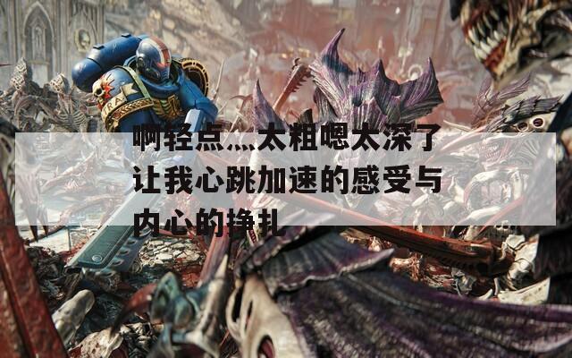 啊轻点灬太粗嗯太深了让我心跳加速的感受与内心的挣扎