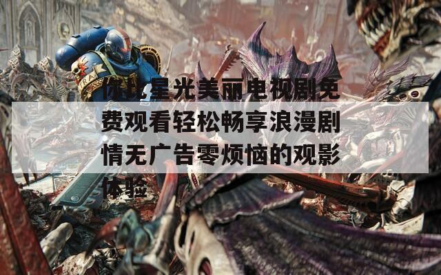 你比星光美丽电视剧免费观看轻松畅享浪漫剧情无广告零烦恼的观影体验