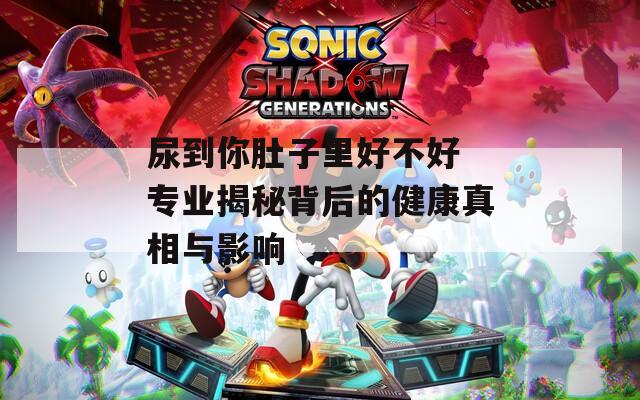 尿到你肚子里好不好 专业揭秘背后的健康真相与影响