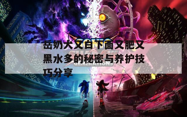 岳奶大又白下面又肥又黑水多的秘密与养护技巧分享