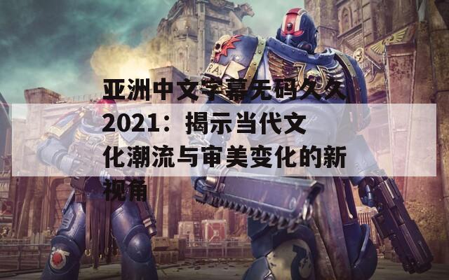 亚洲中文字幕无码久久2021：揭示当代文化潮流与审美变化的新视角