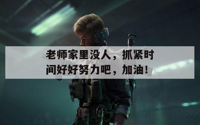 老师家里没人，抓紧时间好好努力吧，加油！