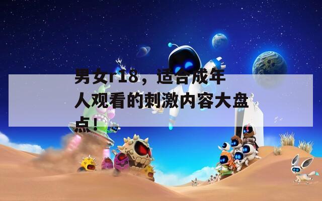 男女r18，适合成年人观看的刺激内容大盘点！