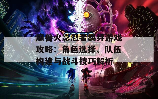 魔兽火影忍者羁绊游戏攻略：角色选择、队伍构建与战斗技巧解析