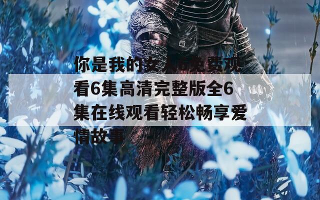 你是我的女人6免费观看6集高清完整版全6集在线观看轻松畅享爱情故事