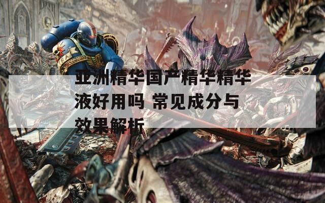 亚洲精华国产精华精华液好用吗 常见成分与效果解析