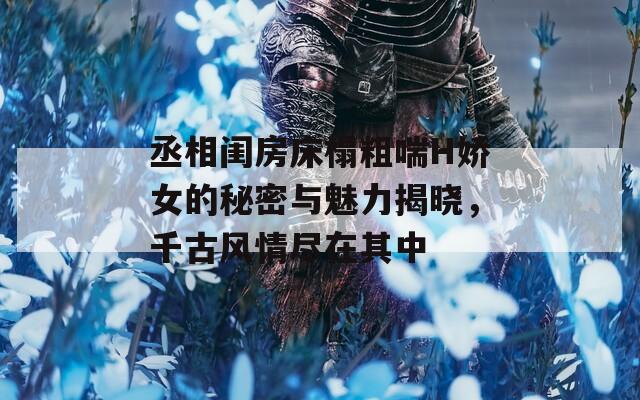 丞相闺房床榻粗喘H娇女的秘密与魅力揭晓，千古风情尽在其中