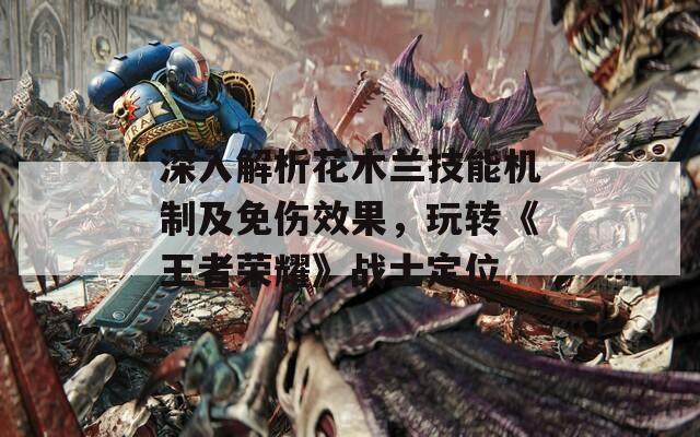 深入解析花木兰技能机制及免伤效果，玩转《王者荣耀》战士定位