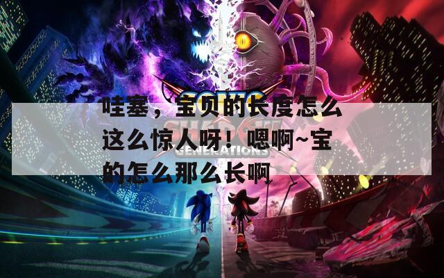 哇塞，宝贝的长度怎么这么惊人呀！嗯啊～宝的怎么那么长啊