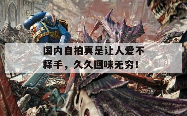 国内自拍真是让人爱不释手，久久回味无穷！
