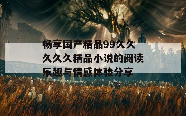 畅享国产精品99久久久久久精品小说的阅读乐趣与情感体验分享