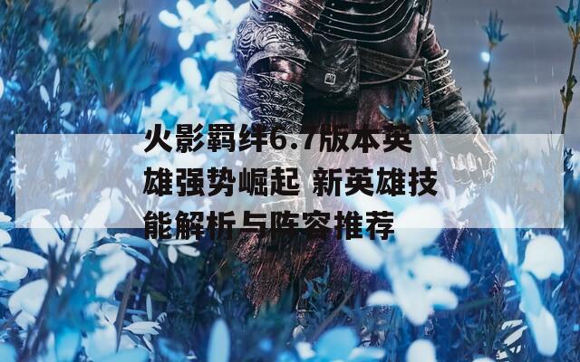 火影羁绊6.7版本英雄强势崛起 新英雄技能解析与阵容推荐
