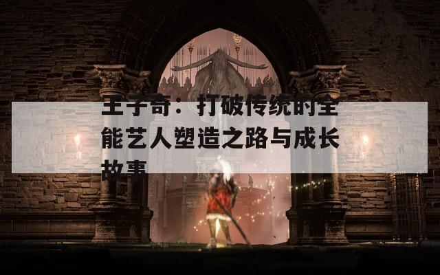 王子奇：打破传统的全能艺人塑造之路与成长故事