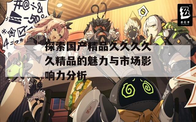 探索国产精品久久久久久精品的魅力与市场影响力分析