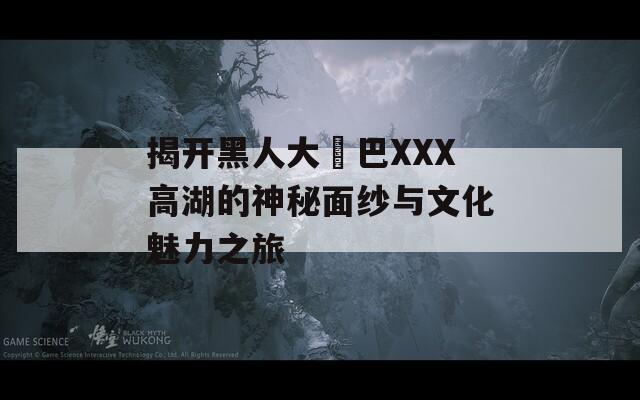 揭开黑人大鷄巴XXX高湖的神秘面纱与文化魅力之旅