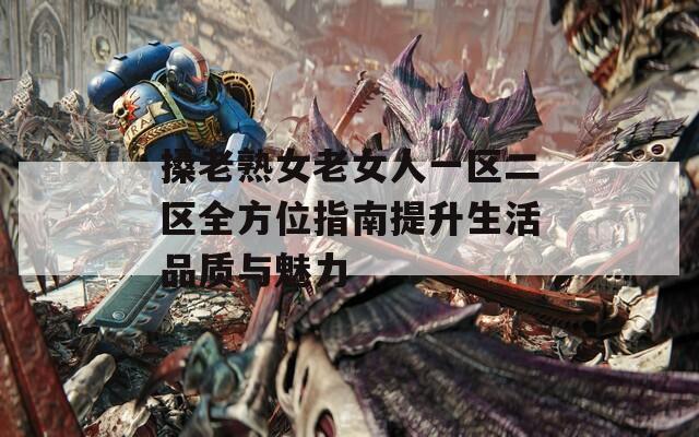 搡老熟女老女人一区二区全方位指南提升生活品质与魅力