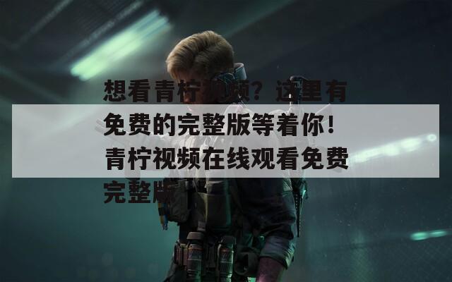 想看青柠视频？这里有免费的完整版等着你！青柠视频在线观看免费完整版