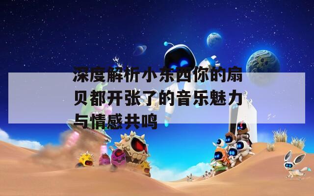 深度解析小东西你的扇贝都开张了的音乐魅力与情感共鸣