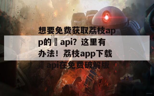 想要免费获取荔枝app的汅api？这里有办法！荔枝app下载汅api在免费破解版